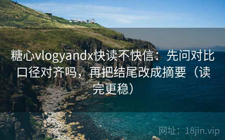 糖心vlogyandx快读不快信：先问对比口径对齐吗，再把结尾改成摘要（读完更稳）
