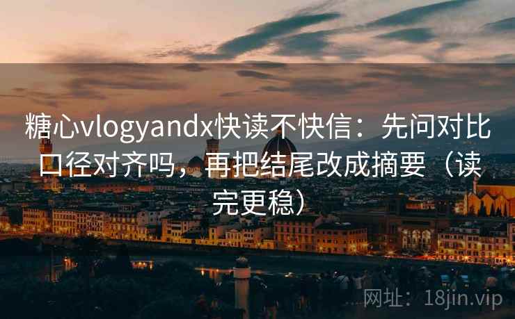 糖心vlogyandx快读不快信：先问对比口径对齐吗，再把结尾改成摘要（读完更稳）