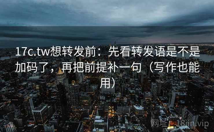 17c.tw想转发前：先看转发语是不是加码了，再把前提补一句（写作也能用）