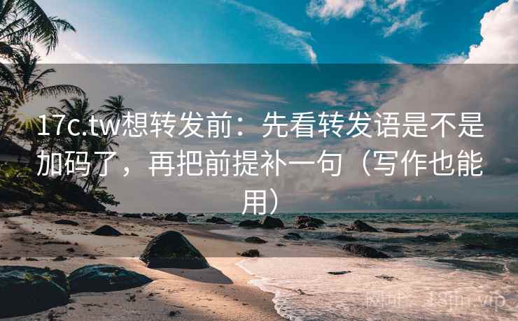17c.tw想转发前：先看转发语是不是加码了，再把前提补一句（写作也能用）