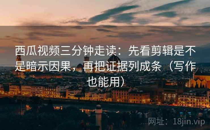 西瓜视频三分钟走读：先看剪辑是不是暗示因果，再把证据列成条（写作也能用）