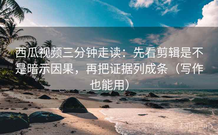 西瓜视频三分钟走读：先看剪辑是不是暗示因果，再把证据列成条（写作也能用）