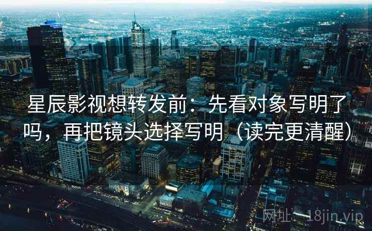 星辰影视想转发前：先看对象写明了吗，再把镜头选择写明（读完更清醒）