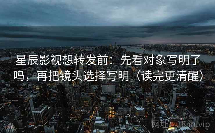 星辰影视想转发前：先看对象写明了吗，再把镜头选择写明（读完更清醒）