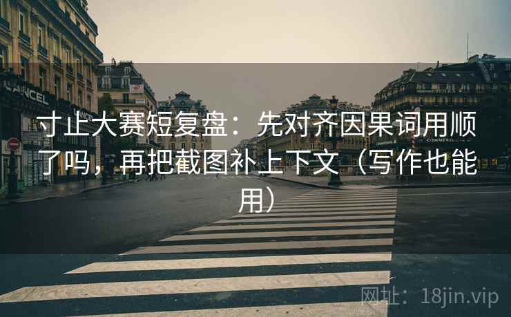 寸止大赛短复盘：先对齐因果词用顺了吗，再把截图补上下文（写作也能用）