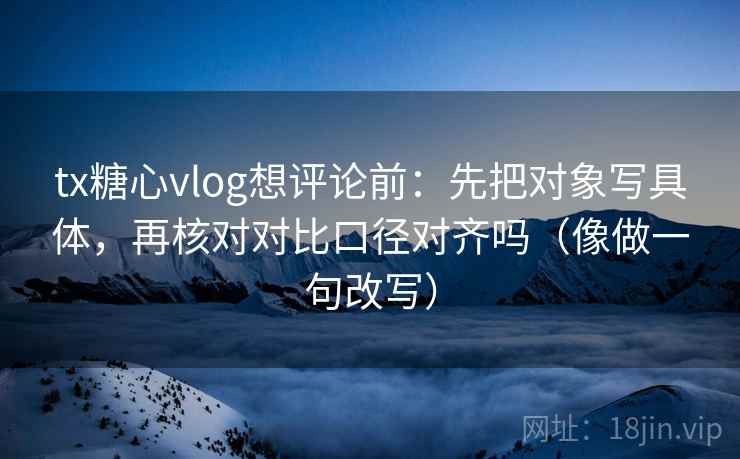 tx糖心vlog想评论前：先把对象写具体，再核对对比口径对齐吗（像做一句改写）