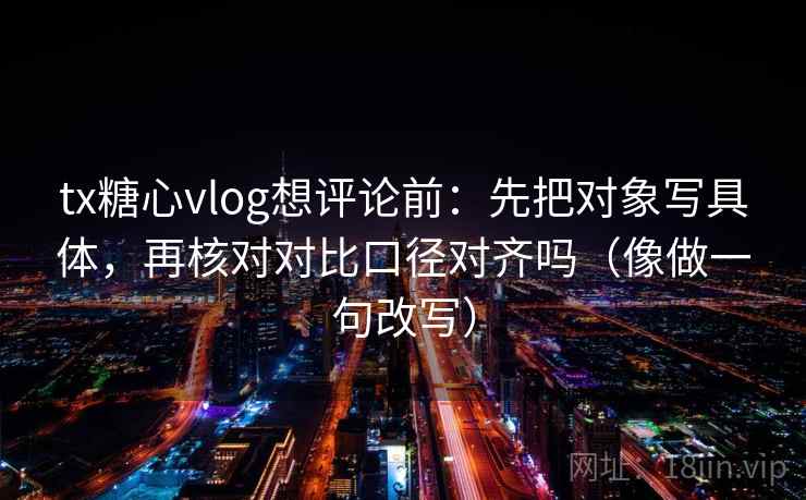 tx糖心vlog想评论前：先把对象写具体，再核对对比口径对齐吗（像做一句改写）
