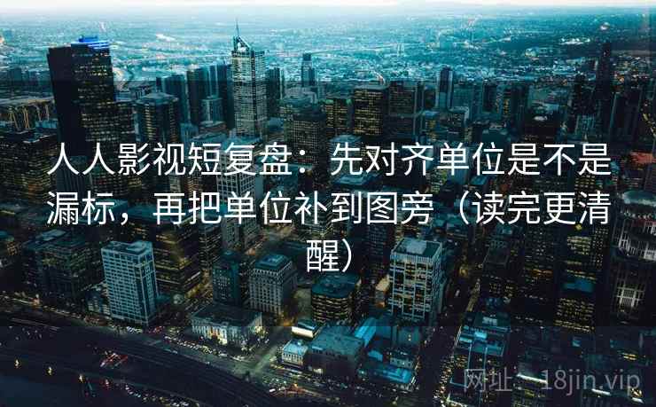 人人影视短复盘：先对齐单位是不是漏标，再把单位补到图旁（读完更清醒）