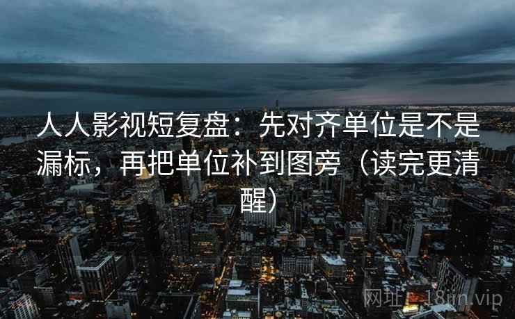 人人影视短复盘：先对齐单位是不是漏标，再把单位补到图旁（读完更清醒）