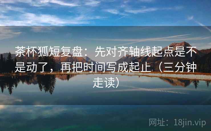茶杯狐短复盘：先对齐轴线起点是不是动了，再把时间写成起止（三分钟走读）