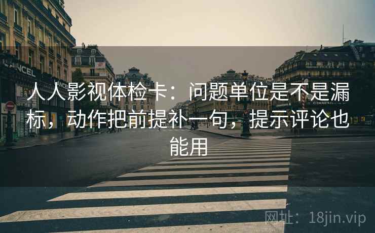 人人影视体检卡：问题单位是不是漏标，动作把前提补一句，提示评论也能用