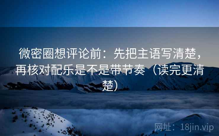 微密圈想评论前：先把主语写清楚，再核对配乐是不是带节奏（读完更清楚）