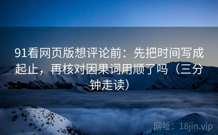 91看网页版想评论前：先把时间写成起止，再核对因果词用顺了吗（三分钟走读）