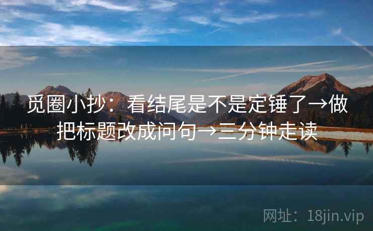 觅圈小抄：看结尾是不是定锤了→做把标题改成问句→三分钟走读